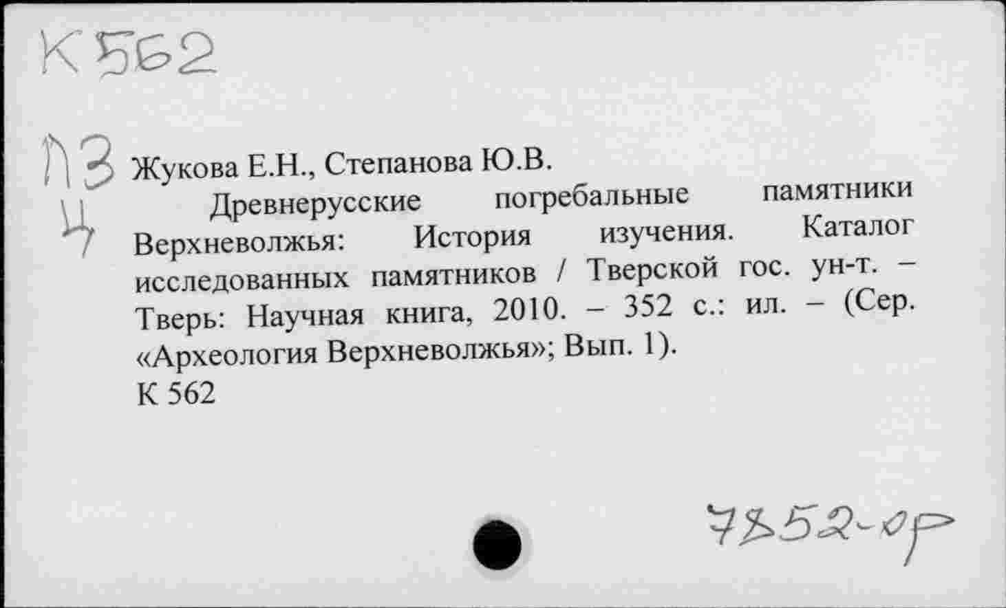 ﻿Жукова Е.Н., Степанова Ю.В.
Древнерусские погребальные памятники Верхневолжья:	История изучения. Каталог
исследованных памятников / Тверской гос. ун-т. -Тверь: Научная книга, 2010. - 352 с.: ил. - (Сер. «Археология Верхневолжья»; Вып. 1).
К 562